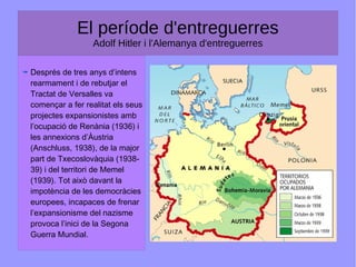 El període d'entreguerres
Adolf Hitler i l'Alemanya d'entreguerres
Després de tres anys d’intens
rearmament i de rebutjar el
Tractat de Versalles va
començar a fer realitat els seus
projectes expansionistes amb
l’ocupació de Renània (1936) i
les annexions d’Àustria
(Anschluss, 1938), de la major
part de Txecoslovàquia (1938-
39) i del territori de Memel
(1939). Tot això davant la
impotència de les democràcies
europees, incapaces de frenar
l’expansionisme del nazisme
provoca l’inici de la Segona
Guerra Mundial.
 