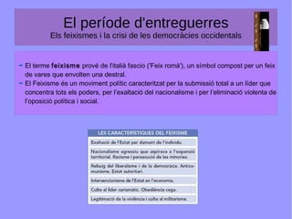El període d'entreguerres
Els feixismes i la crisi de les democràcies occidentals
El terme feixisme prové de l'italià fascio ('Feix romà'), un símbol compost per un feix
de vares que envolten una destral.
El Feixisme és un moviment polític caracteritzat per la submissió total a un líder que
concentra tots els poders, per l’exaltació del nacionalisme i per l’eliminació violenta de
l’oposició política i social.
 