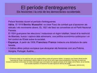 El període d'entreguerres
Els feixismes i la crisi de les democràcies occidentals
Països feixistes durant el període d'entreguerres:
Itàlia. El 1919 Benito Mussolini va crear Fasci de combat que s'oposaven als
sidicats i els moviments obrers. EL 1921 els fasci es convertiran en el Partit Nacional
Feixista.
El 1924 guanyaran les eleccions i instauraran el règim totalitari, basat el la restricció
de llibertats, busca i captura dels adversaris, una política econòmica autàrquica i un
fort control de l'Estat sobre la societat.
Espanya. A partir de 1939, Francisco Franco instaura una dictadura de caire
feixista.
I d'altres altres països europeus que abraçaran els feixismes com ara Polònia,
Hongria, Portugal, Àustria,...
" El feixisme italià no ha estat tan sols una revolta política contra els governs febles i incapaços que havien deixat perdre
l'autoritat de l'Estat i amenaçaven detenir Itàlia en el camí de la seva major desenvolupament, sinó que ha estat una
revolució espiritual contra totes les velles ideologies que corrompien els sagrats principis de la religió, de la Pàtria i de la Família.
Com revolta espiritual, el Feixisme ha estat expressió directa del poble ".
( Mussolini, 1923.01.05 )
 