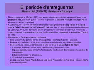 El període d'entreguerres
Guerra civil (1936-39) i feixisme a Espanya
El que començarà el 12 d'abril 1931 com a unes eleccions municipals es convertiran en unes
plebiscitàries, que faran que el 14 d'abril es proclami la Segona República Espanyola i
s'instauri un govern provisional.
A Catalunya, el 14 d’abril a Catalunya Francesc Macià proclama “La república Catalana
com a Estat integrant de la Federació Ibèrica” i es fa càrrec de la presidència del govern
de Catalunya. Però, des de Madrid envien emissaris per convèncer a Macià que renunciï Es
crearà un govern provisional amb el nom de Generalitat i es començarà la redacció de l'Estatut
de 1932.
Mentrestant, a Espanya el govern provisional:
Crea una amnistia general per als presos polítics i llibertat pels partits i sindicats.
Redueix la jornada laboral a 8 hores, estableix un salari mínim, regula els contractes...
Convoca noves eleccions constituents al juny per crear la Constitució de 1931:
S'estableix un govern central amb possibilitat de governs autònoms-
El poder legislatiu recau en les Corts i l'executiu en el consell de ministres i el president de
la República.
Estableix el dret de vot a les dones.
L'Estat serà aconfessional.
Un cop aprovada Niceto Alcalà Zamora serà elegit President de la República i Manuel Azaña
president del govern.
 