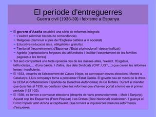 El període d'entreguerres
Guerra civil (1936-39) i feixisme a Espanya
El govern d'Azaña establirà una sèrie de reformes integrals:
L'exèrcit (eliminar l'excés de comandància)
Religiosa (disminuir el pes de l'Església catòlica a la societat)
Educativa (educació laica, obligatòria i gratuïta)
Territorial (reconeixement d'Espanya d'Estat plurinacional i descentralitzat)
Agrària (expropiacions forçoses als latifundistes i facilitar l'assentament de les famílies
pageses a les terres)
Tot això comportarà una forta oposició des de les classes altes, l'exèrcit, l'Església,
latifundistes,..., d'una banda. I d'altre, des dels Sindicats (CNT, UGT,...) que creien les reformes
lentes i insuficients.
El 1933, després de l'aixecament de Casas Viejas, es convoquen noves eleccions. Mentre a
Catalunya, Lluís companys torna a proclamar l'Estat Català. El govern cau en mans de la dreta,
la CEDA (Confederacion Española de Derechas Autònomas) de Gil Robles. Durant el mandat
que dura fins al 1936, es desfaran totes les reformes que s'havien portat a terme en el primer
període (1931-33).
El 1936, es tornen a convocar eleccions (després de varis pronunciaments – Mola i Sanjurjo).
Aquest cop les Esquerres (Front Popular) i les Dretes (Bloc Nacional) coalicionen. I guanya el
Front Popular amb Azaña al capdavant. Que tornarà a impulsar les mesures reformistes
d'esquerres.
 