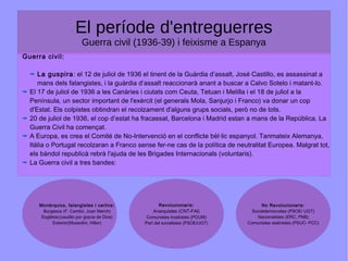 El període d'entreguerres
Guerra civil (1936-39) i feixisme a Espanya
Guerra civil:
La guspira: el 12 de juliol de 1936 el tinent de la Guàrdia d’assalt, José Castillo, es assassinat a
mans dels falangistes, i la guàrdia d’assalt reaccionarà anant a buscar a Calvo Sotelo i matant-lo.
El 17 de juliol de 1936 a les Canàries i ciutats com Ceuta, Tetuan i Melilla i el 18 de juliol a la
Península, un sector important de l'exèrcit (el generals Mola, Sanjurjo i Franco) va donar un cop
d'Estat. Els colpistes obtindran el recolzament d'alguns grups socials, però no de tots.
20 de juliol de 1936, el cop d’estat ha fracassat, Barcelona i Madrid estan a mans de la República. La
Guerra Civil ha començat.
A Europa, es crea el Comité de No-Intervenció en el conflicte bèl·lic espanyol. Tanmateix Alemanya,
Itàlia o Portugal recolzaran a Franco sense fer-ne cas de la política de neutralitat Europea. Malgrat tot,
els bàndol republicà rebrà l'ajuda de les Brigades Internacionals (voluntaris).
La Guerra civil a tres bandes:
Monàrquics, falangistes i carlins:
Burgesos (F. Cambó, Joan March)
Església:(caudilo por gracia de Dios)
Exterior(Mussolini, Hitler)
Revolucionaris:
Anarquistes (CNT-FAI)
Comunistes troskistes (POUM)
Part del socialistes (PSOE/UGT)
No Revolucionaris:
Socialdemòcrates (PSOE/ UGT)
Nacionalistes (ERC, PNB)
Comunistes stalinistes (PSUC- PCC)
 