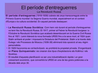 El període d'entreguerres
La Revolució Russa
El període d'entreguerres (1918-1939) cobreix els anys transcorreguts entre la
Primera Guerra mundial i la Segona Guerra mundial, especialment en el context
d'Europa o la cultura occidental. En aquest període destaquen:
La Revolució Russa Soviètica: Com hem vist durant el període d'entreguerres
va tenir lloc la Revolució Russa. El 1917, primer al Febrer la Revolució burgesa i a
l'Octubre la Revolució Soviètica que acabarà desembocant en la Guerra Civil Russa
fins al 1921. Lenin liderarà la nova formada URSS fins a la seva mort, el 1924 quan
Stalin arribarà al poder i imposarà la Dictadura del Proletariat. Stalin a la través dels
Gulags i els Processos de Moscou (1936-38) eliminarà tota oposició al seu règim
personalista.
El 1929 l'economia es col·lectivitzarà es prohibirà la propietat privada. S'organitzarà
en Plans Quinquennals i es crearan dos tipus d'explotacions els Kolkhoz i els
Sovkhoz.
El resultat d'aquesta planificació va ser una industrialització ràpida i un gran
creixement econòmic, que convertirà la URSS en una de les grans potències a la
dècada dels anys 30.
 
