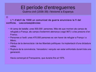 El període d'entreguerres
Guerra civil (1936-39) i feixisme a Espanya

L'1 d'abril de 1939 un comunicat de guerra anunciava la fi del
conflicte. Les conseqüències:
Al camp de batalla: unes 500.000 persones. Més els que moriran als camps de
refugiats a França, als camps d’extermini alemanys (vagó 967) i a les presons d’en
Franco.
Persones a l’exili: unes 470.000 persones es van haver de refugiar a França i a
Mèxic.
Pèrdua de la democràcia i de les llibertats polítiques i la implantació d'una dictadura
militar.
Ruptura de la convivència. Vencedors i vençuts van estar enfrontats durant tota una
generació.
Havia començat el Franquisme, que duraria fins al 1975.
 