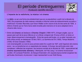 El període d'entreguerres
Evolució científic-tècnica
L'impacte de la radiofonia, la música i el cinema
La ràdio va ser una forma de entreteniment que es va popularitzar a partir de la dècada de
1920. Els programes de ràdio estaven orientats a informar sobre els esdeveniments succeïts a
nivell local i mundial. Recordeu que Orson Welles va fer creure el dia de tots sants de 1938, a
milions d’oients que la Terra havia estat envaïda pels marcians en la seva adaptació de la
«Guerra dels mons».
Dintre del cinema cal destacar a Charles Chaplin (1889-1977), d'origen anglès, que va
passar gran part de la seva infància en un orfenat, emigrant als 18 anys a EUA, on tenia un
major desenvolupament cinematogràfic . Entre les seves pel·lícules, on va estar marcada una
forta crítica social, es destaquen: El Noi (1921), La Quimera de l'Or (1925), Temps Moderns
(1935) i El Gran Dictador (1940).
L'art cinematogràfic va viure la seva primera edat d'or a partir de 1927, amb l'aparició del cinema
sonor, i es va transformar en un espectacle de masses. A Europa, les pel·lícules eren més
complexes i reflectien les angoixes i les tensions socials de la dècada de 1920 , especialment el
cinema expressionista alemany ( Metròpolis, de Fritz Lang ) i el cinema revolucionari
soviètic ( El cuirassat Potemkin, de Serguei Eisenstein ).En aquesta època també sorgeixen les
pel·lícules d'animació, el precursor i major representant va ser Walt Disney.
 