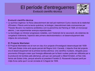 El període d'entreguerres
Evolució científic-tècnica
Evolució científic-tècnica
La química orgànica i la física (descobriment del radi pel matrimoni Curie o teoria de la relativitat
d'Einstein i Planck amb la teoria quàntica), la biologia ( descobriment dels cromosomes per
Theodor Boveri) i la medicina (antibiòtics com la penicil·lina de Fleming el 1928, el microscopi
elèctric, ) van experimentar avenços espectaculars.
La tecnologia va introduir progressos notables, com l'extensió de la vacunació, els sistemes de
congelació d'aliments, l'aparició dels primers electrodomèstics o el desenvolupament dels
mitjans de comunicació.
El Projecte Manhatan
El Projecte Manhattan era el nom en clau d'un projecte d'investigació desenvolupat del 1939-
1945 pels Estats Units amb ajuda parcial del Regne Unit i Canadà. L'objectiu final del projecte
era el desenvolupament de la primera bomba atòmica. Uns científics nuclears, refugiats jueus
provinents d'Hongria creien que l'energia alliberada per la fissió nuclear podia ser utilitzada per a
la producció de bombes pels alemanys, pel que van persuadir a Albert Einstein, el físic més
famós als Estats Units, perquè advertís al president Franklin D. Roosevelt d'aquest perill per
mitjà d'una carta que li va ser enviada el 2 d'agost de 1939.
 