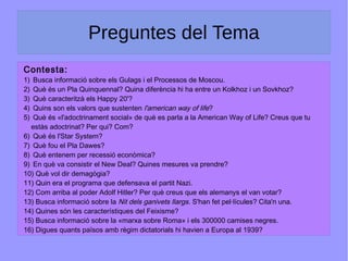 Preguntes del Tema
Contesta:
1) Busca informació sobre els Gulags i el Processos de Moscou.
2) Què és un Pla Quinquennal? Quina diferència hi ha entre un Kolkhoz i un Sovkhoz?
3) Què caracteritzà els Happy 20'?
4) Quins son els valors que sustenten l'american way of life?
5) Què és «l'adoctrinament social» de què es parla a la American Way of Life? Creus que tu
estàs adoctrinat? Per qui? Com?
6) Què és l'Star System?
7) Què fou el Pla Dawes?
8) Què entenem per recessió econòmica?
9) En què va consistir el New Deal? Quines mesures va prendre?
10) Què vol dir demagògia?
11) Quin era el programa que defensava el partit Nazi.
12) Com arriba al poder Adolf Hitler? Per què creus que els alemanys el van votar?
13) Busca informació sobre la Nit dels ganivets llargs. S'han fet pel·lícules? Cita'n una.
14) Quines són les característiques del Feixisme?
15) Busca informació sobre la «marxa sobre Roma» i els 300000 camises negres.
16) Digues quants països amb règim dictatorials hi havien a Europa al 1939?
 