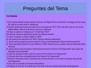 Preguntes del Tema
Contesta:
17) En quines etapes podem dividir el Govern de Miguel Primo de Rivera? Investiga qui fou el seu
fill i què té a veure amb la Telefònica.
18) Quins partits guanyaran les eleccions municipals de 1931? Per què diem que es van tornar
plebiscitàries. Busca al diccionari que és un plebiscit.
19) Què va passar a Catalunya el 14 d'abril de 1931?
20) Quines mesures establirà el govern de Manuel Azaña?
21) Què va passar a Casas Viejas el 1933?
6) Qui guanya les eleccions de 1933? Quines mesures adoptaran?
7) Quina serà la guspira que provocarà la Guerra civil Espanyola? Quant durarà la guerra?
8) Quins generals donaran el cop d'Estat el 1936? Esbrina que va passar amb els generals Mola i
Sanjurjo.
9) Quina serà el posicionament Internacional davant la Guerra Civil Espanyola? Què seran les
Brigades Internacionals?
10) Qui fou George Orwell i què té a veure amb la Guerra civil Espanyola?
11) Quines foren les conseqüències de la Guerra Civil espanyola?
12) Busca informació sobre 2 directors de cinema americà i 2 de cinema europeu del període
d'entreguerres.
13) En què va consistir el Projecte Manhattan?
14) Digues el nom de 10 invents que vam sortir a la llum durant el període d'entreguerres.
 