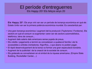 El període d'entreguerres
Els Happy 20'/ Els feliços anys 20
Els Happy 20': Els anys vint van ser un període de bonança econòmica en què els
Estats Units van ser la primera potència econòmica mundial. Es caracteritzà per:
Una gran bonança econòmica i augment del la producció (Taylorisme i Fordisme). Els
sectors en què el consum va augmentar varen ser els sectors automobilístics,
telefònics, béns de consum...
Augment dels salaris dels americans sense pujada de preus.
Els crèdits i pagaments a termini es concedeixen a qualsevol família i els fa
accessibles a articles (rentadores, frigorífics,..) que abans no podien pagar.
El ràpid desenvolupament de la borsa va formar una gran especulació borsària.
Augment de la publicitat i de la creació de la societat de consum.
Els gratacels es converteixen en el símbol de la riquesa americana. (Empire State
Building, Rockefeller Center,...)
 
