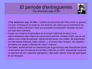 El període d'entreguerres
The american way of life
«The american way of life»: L'eufòria de econòmica del 1920 a EUA va generar
una gran confiança en el model de vida americà i els valors que la sustentaven (la
iniciativa, l'esforç individual i l'èxit) que prometien l'enriquiment i benestar de bona
part dels seus ciutadans.
Aquest nou model es fonamentava en el consum individual de béns i en el
desenvolupament dels mitjans de comunicació (premsa, revistes i ràdio) que es van
utilitzar com a mitjà de publicitat i adoctrinament social. Així mateix, els espectacles
com els esports (bàsquet, futbol, beisbol,..), el cinema (Star System), els cabarets i
els teatres van ajudar a difondre els valors i costums.
Tanmateix, aquest període es caracteritza per la governança dels Republicans (partit
conservador) que va instaurar la Llei Seca (1920 fins al 1933). Aquesta llei comportà
un augment del crim organitzat (gàngsters) i dels actes violents motiu pel qual hagué
de ser derogada.
 