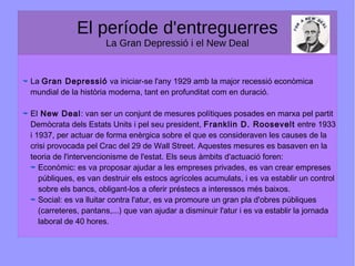 El període d'entreguerres
La Gran Depressió i el New Deal
La Gran Depressió va iniciar-se l'any 1929 amb la major recessió econòmica
mundial de la història moderna, tant en profunditat com en duració.
El New Deal: van ser un conjunt de mesures polítiques posades en marxa pel partit
Demòcrata dels Estats Units i pel seu president, Franklin D. Roosevelt entre 1933
i 1937, per actuar de forma enèrgica sobre el que es consideraven les causes de la
crisi provocada pel Crac del 29 de Wall Street. Aquestes mesures es basaven en la
teoria de l'intervencionisme de l'estat. Els seus àmbits d'actuació foren:
Econòmic: es va proposar ajudar a les empreses privades, es van crear empreses
públiques, es van destruir els estocs agrícoles acumulats, i es va establir un control
sobre els bancs, obligant-los a oferir préstecs a interessos més baixos.
Social: es va lluitar contra l'atur, es va promoure un gran pla d'obres públiques
(carreteres, pantans,...) que van ajudar a disminuir l'atur i es va establir la jornada
laboral de 40 hores.
 