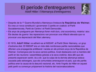 El període d'entreguerres
Adolf Hitler i l'Alemanya d'entreguerres
Després de la 1a
Guerra Mundial a Alemanya s'instaura la República de Weimar.
Es crea un nova constitució i governaran 3 partits en coalició: el Partit
Socialdemòcrata, Partit de Centre i el Partit Democràtic.
Els anys de postguerra per Alemanya foren molt durs, crisi econòmica, misèria i atur.
Els deutes de guerra i les reparacions van provocar una inflació elevada que va
provocar una depreciació del Marc alemany.
El 1919, Adolf Hitler va adherir-se al NSDAP, el Partit Obrer Alemany, un grup
d’extrema dret. El NSDAP era un més dels nombrosos partits nacionalistes que
difonien una propaganda antiliberal i racista en els primers anys de la República de
Weimar. Començava així la seva carrera política. Aviat destacaria com a membre del
partit en les reunions i assemblees gràcies a la seva oratòria: deia allò que els
presents esperaven sentir, és a dir, que la culpa de la derrota alemanya estava
causada pels estrangers, que els comunistes amenaçaven el país, que els partits
polítics eren la causa de la desunió nacional, etc. Amb l’ingrés de Hitler en aquest
petit partit va començar pròpiament la història del nacionalsocialisme.
 