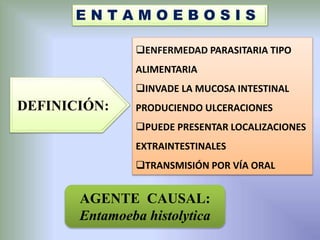 E N T A M O E B O S I S
DEFINICIÓN:
ENFERMEDAD PARASITARIA TIPO
ALIMENTARIA
INVADE LA MUCOSA INTESTINAL
PRODUCIENDO ULCERACIONES
PUEDE PRESENTAR LOCALIZACIONES
EXTRAINTESTINALES
TRANSMISIÓN POR VÍA ORAL
AGENTE CAUSAL:
Entamoeba histolytica
 