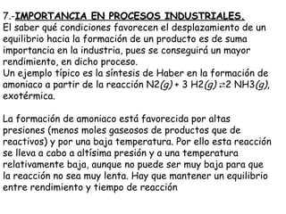 7.- IMPORTANCIA EN PROCESOS INDUSTRIALES. El saber qué condiciones favorecen el desplazamiento de un equilibrio hacia la formación de un producto es de suma importancia en la industria, pues se conseguirá un mayor rendimiento, en dicho proceso. Un ejemplo típico es la síntesis de Haber en la formación de amoniaco a partir de la reacción N2 (g)  + 3 H2 (g)   ⇄ 2 NH3 (g) , exotérmica.  La formación de amoniaco está favorecida por altas presiones (menos moles gaseosos de productos que de reactivos) y por una baja temperatura. Por ello esta reacción se lleva a cabo a altísima presión y a una temperatura relativamente baja, aunque no puede ser muy baja para que la reacción no sea muy lenta. Hay que mantener un equilibrio entre rendimiento y tiempo de reacción  