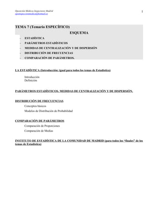 Oposición Médicos Inspectores Madrid
opoinspeccionmedica@hotmail.es
TEMA 7 (Temario ESPECÍFICO)
ESQUEMA
- ESTADÍSTICA
- PARÁMETROS ESTADÍSTICOS
- MEDIDAS DE CENTRALIZACIÓN Y DE DISPERSIÓN
- DISTRIBUCIÓN DE FRECUENCIAS
- COMPARACIÓN DE PARÁMETROS.
LA ESTADÍSTICA (Introducción: igual para todos los temas de Estadística)
Introducción
Definición
PARÁMETROS ESTADÍSTICOS. MEDIDAS DE CENTRALIZACIÓN Y DE DISPERSIÓN.
DISTRIBUCIÓN DE FRECUENCIAS
Conceptos básicos
Modelos de Distribución de Probabilidad
COMPARACIÓN DE PARÁMETROS
Comparación de Proporciones
Comparación de Medias
INSTITUTO DE ESTADÍSTICA DE LA COMUNIDAD DE MADRID (para todos los “finales” de los
temas de Estadística)
1
 