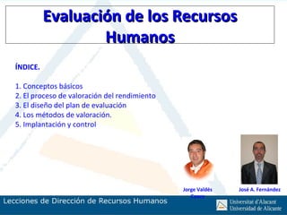 Evaluación de los Recursos
                  Humanos
ÍNDICE.

1. Conceptos básicos
2. El proceso de valoración del rendimiento
3. El diseño del plan de evaluación
4. Los métodos de valoración.
5. Implantación y control




                                              Jorge Valdés   José A. Fernández
                                                 Conca
 