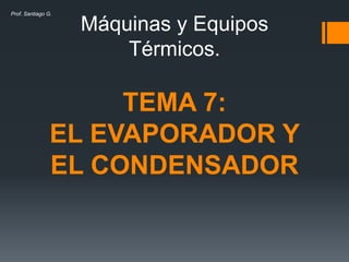 Máquinas y Equipos
Térmicos.
TEMA 7:
EL EVAPORADOR Y
EL CONDENSADOR
Prof. Santiago G.
 
