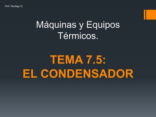 Máquinas y Equipos
Térmicos.
TEMA 7.5:
EL CONDENSADOR
Prof. Santiago G.
 