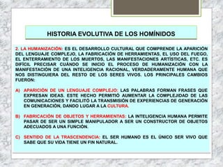HISTORIA EVOLUTIVA DE LOS HOMÍNIDOS
2. LA HUMANIZACIÓN: ES EL DESARROLLO CULTURAL QUE COMPRENDE LA APARICIÓN
DEL LENGUAJE COMPLEJO, LA FABRICACIÓN DE HERRAMIENTAS, EL USO DEL FUEGO,
EL ENTERRAMIENTO DE LOS MUERTOS, LAS MANIFESTACIONES ARTÍSTICAS, ETC. ES
DIFÍCIL PRECISAR CUÁNDO SE INICIO EL PROCESO DE HUMANIZACIÓN CON LA
MANIFESTACIÓN DE UNA INTELIGENCIA RACIONAL, VERDADERAMENTE HUMANA QUE
NOS DISTINGUIERA DEL RESTO DE LOS SERES VIVOS. LOS PRINCIPALES CAMBIOS
FUERON:
A) APARICIÓN DE UN LENGUAJE COMPLEJO: LAS PALABRAS FORMAN FRASES QUE
EXPRESAN IDEAS. ESTE HECHO PERMITIÓ AUMENTAR LA COMPLEJIDAD DE LAS
COMUNICACIONES Y FACILITÓ LA TRANSMISIÓN DE EXPERIENCIAS DE GENERACIÓN
EN GENERACIÓN, DANDO LUGAR A LA CULTURA.
B) FABRICACIÓN DE OBJETOS Y HERRAMIENTAS: LA INTELIGENCIA HUMANA PERMITE
PASAR DE SER UN SIMPLE MANIPULADOR A SER UN CONSTRUCTOR DE OBJETOS
ADECUADOS A UNA FUNCIÓN.
C) SENTIDO DE LA TRASCENDENCIA: EL SER HUMANO ES EL ÚNICO SER VIVO QUE
SABE QUE SU VIDA TIENE UN FIN NATURAL.
 