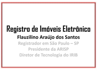 Registro de Imóveis Eletrônico
Flauzilino Araújo dos Santos
Registrador em São Paulo – SP
Presidente da ARISP
Diretor de Tecnologia do IRIB
 