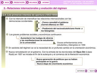 PRESENTACIÓN
                                                                        HISTORIA DE ESPAÑA Y DE NAVARRA
 INICIO                          RECURSOS       INTERNET
                                                                        TEMA 7. LA DICTADURA FRANQUISTA I


2.- Relaciones internacionales y evolución del régimen

2.4. Los primeros intentos de apertura (1953-1959)
          Con la intención de intensificar las relaciones internacionales con las
          democracias occidentales
                                              - Franco remodeló el gobierno
                                              (Carrero Blanco) en 1951

                                              - Predominio del nacionalcatolicismo frente a
                                              los falangistas
          Los graves problemas sociales y económicos continuaron
                      -Aumentaron las huelgas de obreros
                      y las manifestaciones de estudiantes
                      en la universidad                          Graves enfrentamientos entre
                                                                 estudiantes y falangistas en 1956
      En sectores del régimen se ve la necesidad de un profundo cambio en la orientación económica.

      Nueva remodelación en el gobierno. Con la entrada de los tecnócratas del Opus Dei (López
      Rodó) en 1957 se iniciaba el fin de la autarquía y el comienzo de la liberación económica.

                                        -Nueva generación de políticos que no habían
                                        participado en la guerra
                                        - Nueva etapa de crecimiento económico


                                                                                        ANTERIOR     SALIR
 