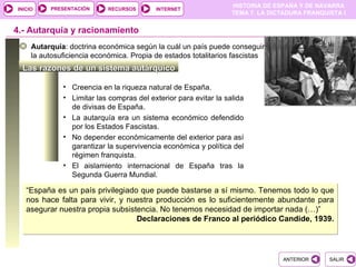 PRESENTACIÓN
                                                                  HISTORIA DE ESPAÑA Y DE NAVARRA
INICIO                      RECURSOS      INTERNET
                                                                  TEMA 7. LA DICTADURA FRANQUISTA I


4.- Autarquía y racionamiento
     Autarquía: doctrina económica según la cuál un país puede conseguir
     la autosuficiencia económica. Propia de estados totalitarios fascistas
  Las razones de un sistema autárquico

              • Creencia en la riqueza natural de España.
              • Limitar las compras del exterior para evitar la salida
                de divisas de España.
              • La autarquía era un sistema económico defendido
                por los Estados Fascistas.
              • No depender económicamente del exterior para así
                garantizar la supervivencia económica y política del
                régimen franquista.
              • El aislamiento internacional de España tras la
                Segunda Guerra Mundial.

   “España es un país privilegiado que puede bastarse a sí mismo. Tenemos todo lo que
   nos hace falta para vivir, y nuestra producción es lo suficientemente abundante para
   asegurar nuestra propia subsistencia. No tenemos necesidad de importar nada (…)”
                                  Declaraciones de Franco al periódico Candide, 1939.




                                                                                ANTERIOR      SALIR
 