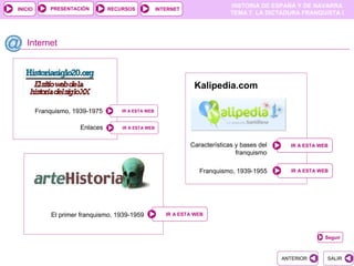 PRESENTACIÓN
                                                                              HISTORIA DE ESPAÑA Y DE NAVARRA
INICIO                           RECURSOS            INTERNET
                                                                              TEMA 7. LA DICTADURA FRANQUISTA I




   Internet



                                                                 Kalipedia.com

         Franquismo, 1939-1975       IR A ESTA WEB


                       Enlaces       IR A ESTA WEB



                                                                Características y bases del     IR A ESTA WEB
                                                                                franquismo

                                                                   Franquismo, 1939-1955         IR A ESTA WEB




              El primer franquismo, 1939-1959           IR A ESTA WEB



                                                                                                            Seguir



                                                                                              ANTERIOR       SALIR
 