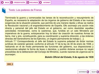PRESENTACIÓN
                                                            HISTORIA DE ESPAÑA Y DE NAVARRA
INICIO                     RECURSOS   INTERNET
                                                            TEMA 7. LA DICTADURA FRANQUISTA I



     Texto: Los poderes de Franco


Terminada la guerra y comenzadas las tareas de la reconstrucción y resurgimiento de
España, es necesaria la adaptación de los órganos de gobierno del Estado a las nuevas
exigencias de la situación presente, que permita de una manera rápida y eficaz se realice
la Revolución nacional y el engrandecimiento de España. Ello aconseja una acción más
directa y personal del jefe del Estado en el gobierno, así como desdoblar aquellas
actividades ministeriales, como la castrense, que, fundida en un solo Ministerio por
imperativos de la guerra, entorpecerían hoy la labor de creación de nuestras Armas de
tierra, mar y aire, constituyendo, para su coordinación y suprema dirección, a las órdenes
directas del Generalísimo de los Ejércitos, un órgano permanente de trabajo […].
Artículo 7.º Correspondiendo al Jefe del Estado la suprema potestad de dictar normas
jurídicas de carácter general, conforme al artículo 17 de la ley de 30 de enero de 1938, y
radicando en él de modo permanente las funciones del gobierno, sus disposiciones y
resoluciones adoptan la forma de leyes o decretos, y podrán dictarse aunque no vayan
precedidas de la deliberación del Consejo de Ministros, cuando razones de urgencia así lo
aconsejen.
                                          Boletín Oficial del Estado, 9 de agosto de 1939


   DOC. 3



                                                                          ANTERIOR      SALIR
 