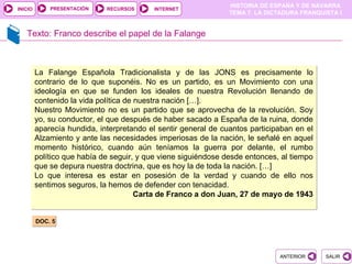 PRESENTACIÓN
                                                                HISTORIA DE ESPAÑA Y DE NAVARRA
INICIO                       RECURSOS     INTERNET
                                                                TEMA 7. LA DICTADURA FRANQUISTA I


   Texto: Franco describe el papel de la Falange



         La Falange Española Tradicionalista y de las JONS es precisamente lo
         contrario de lo que suponéis. No es un partido, es un Movimiento con una
         ideología en que se funden los ideales de nuestra Revolución llenando de
         contenido la vida política de nuestra nación […].
         Nuestro Movimiento no es un partido que se aprovecha de la revolución. Soy
         yo, su conductor, el que después de haber sacado a España de la ruina, donde
         aparecía hundida, interpretando el sentir general de cuantos participaban en el
         Alzamiento y ante las necesidades imperiosas de la nación, le señalé en aquel
         momento histórico, cuando aún teníamos la guerra por delante, el rumbo
         político que había de seguir, y que viene siguiéndose desde entonces, al tiempo
         que se depura nuestra doctrina, que es hoy la de toda la nación. […]
         Lo que interesa es estar en posesión de la verdad y cuando de ello nos
         sentimos seguros, la hemos de defender con tenacidad.
                                       Carta de Franco a don Juan, 27 de mayo de 1943


         DOC. 5




                                                                              ANTERIOR      SALIR
 
