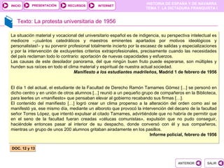 PRESENTACIÓN
                                                                      HISTORIA DE ESPAÑA Y DE NAVARRA
INICIO                       RECURSOS        INTERNET
                                                                      TEMA 7. LA DICTADURA FRANQUISTA I


   Texto: La protesta universitaria de 1956

La situación material y vocacional del universitario español es de indigencia, su perspectiva intelectual es
mediocre –¡cuántos catedráticos y maestros eminentes apartados por motivos ideológicos y
personalistas!– y su porvenir profesional totalmente incierto por la escasez de salidas y especializaciones
y por la intervención de excluyentes criterios extraprofesionales, precisamente cuando las necesidades
del país reclaman todo lo contrario: aportación de nuevas capacidades y esfuerzos.
Las causas de este desolador panorama, del que ningún buen fruto puede esperarse, son múltiples y
hunden sus raíces en todo el clima material y espiritual de nuestra actual sociedad.
                                 Manifiesto a los estudiantes madrileños, Madrid 1 de febrero de 1956


El día 1 del actual, el estudiante de la Facultad de Derecho Ramón Tamames Gómez [...] se personó en
dicho centro y en unión de otros alumnos [...] reunió a un pequeño grupo de compañeros en la Biblioteca,
para leerles un «manifiesto» que pensaban elevar al gobierno recabando sus firmas […].
El contenido del manifiesto […] logró crear un clima propenso a la alteración del orden como así se
manifestó ya, ese mismo día, mediante un alboroto que provocó la intervención del decano de la facultad
señor Torres López, que intentó expulsar al citado Tamames, advirtiéndole que no habría de permitir que
en el seno de la facultad fueran creadas «célucas comunistas», expulsión que no pudo conseguir,
haciéndole entonces pasar al interior de su despacho, donde conversó con él y sus compañeros,
mientras un grupo de unos 200 alumnos gritaban airadamente en los pasillos.
                                                                       Informe policial, febrero de 1956


DOC. 12 y 13


                                                                                       ANTERIOR        SALIR
 