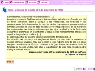 PRESENTACIÓN
                                                            HISTORIA DE ESPAÑA Y DE NAVARRA
INICIO                      RECURSOS   INTERNET
                                                            TEMA 7. LA DICTADURA FRANQUISTA I



    Texto: Discurso de Franco el 9 de diciembre de 1946

   Combatientes, ex cautivos y españoles todos: […]
   Lo que ocurre en la ONU no puede a los españoles extrañarnos. Cuando una ola
   de terror comunista asola a Europa, y las violaciones, los crímenes y las
   persecuciones del mismo orden de muchas de las que vosotros presenciasteis o
   sufristeis presiden la vida de doce naciones ayer independientes, en la mayor de
   las impunidades, no debe extrañarnos que los hijos de Giral y de la Pasionaria
   encuentren tolerancias en el ambiente y apoyo en los representantes oficiales de
   aquellos desgraciados pueblos. […].
   El espíritu pacífico de España está suficientemente demostrado […].
   La situación del mundo y sus vergüenzas llenan una vez más de contenido a
   nuestra gloriosa Cruzada. Hay que pensar lo que hubiera sido de ella en estos
   tiempos calamitosos de Europa. Unamos a la gran fuerza de nuestra razón la
   fortaleza de nuestra unidad. Con ellas y la protección de Dios nada ni nadie podrá
   malograr nuestra victoria.
                            Discurso de Franco el 9 de diciembre de 1946 en la Plaza
                                                                de Oriente de Madrid


   DOC. 15



                                                                          ANTERIOR      SALIR
 