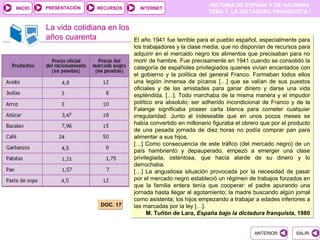 PRESENTACIÓN
                                                                 HISTORIA DE ESPAÑA Y DE NAVARRA
INICIO                  RECURSOS      INTERNET
                                                                 TEMA 7. LA DICTADURA FRANQUISTA I


         La vida cotidiana en los
         años cuarenta              El año 1941 fue terrible para el pueblo español, especialmente para
                                    los trabajadores y la clase media, que no disponían de recursos para
                                    adquirir en el mercado negro los alimentos que precisaban para no
                                    morir de hambre. Fue precisamente en 1941 cuando se consolidó la
                                    categoría de españoles privilegiados quienes vivían encantados con
                                    el gobierno y la política del general Franco. Formaban todos ellos
                                    una legión inmensa de pícaros […] que se valían de sus puestos
                                    oficiales y de las amistades para ganar dinero y darse una vida
                                    espléndida. […]. Todo marchaba de la misma manera y el impudor
                                    político era absoluto; ser adherido incondicional de Franco y de la
                                    Falange significaba poseer carta blanca para cometer cualquier
                                    irregularidad. Junto al indeseable que en unos pocos meses se
                                    había convertido en millonario figuraba el obrero que por el producto
                                    de una pesada jornada de diez horas no podía comprar pan para
                                    alimentar a sus hijos.
                                    […] Como consecuencia de este tráfico (del mercado negro) de un
                                    país hambriento y depauperado, empezó a emerger una clase
                                    privilegiada, ostentosa, que hacía alarde de su dinero y lo
                                    derrochaba.
                                    […] La angustiosa situación provocada por la necesidad de pasar
                                    por el mercado negro estableció un régimen de trabajos forzados en
                                    que la familia entera tenía que cooperar: el padre apurando una
                                    jornada hasta llegar al agotamiento; la madre buscando algún jornal
                                    como asistenta; los hijos empezando a trabajar a edades inferiores a
                         DOC. 17    las marcadas por la ley […].
                                          M. Tuñón de Lara, España bajo la dictadura franquista, 1980


                                                                                   ANTERIOR        SALIR
 