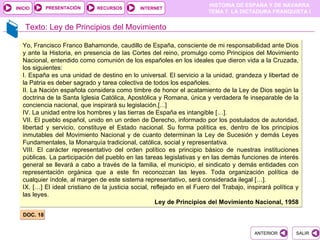 PRESENTACIÓN
                                                                        HISTORIA DE ESPAÑA Y DE NAVARRA
INICIO                        RECURSOS        INTERNET
                                                                        TEMA 7. LA DICTADURA FRANQUISTA I


    Texto: Ley de Principios del Movimiento

  Yo, Francisco Franco Bahamonde, caudillo de España, consciente de mi responsabilidad ante Dios
  y ante la Historia, en presencia de las Cortes del reino, promulgo como Principios del Movimiento
  Nacional, entendido como comunión de los españoles en los ideales que dieron vida a la Cruzada,
  los siguientes:
  I. España es una unidad de destino en lo universal. El servicio a la unidad, grandeza y libertad de
  la Patria es deber sagrado y tarea colectiva de todos los españoles.
  II. La Nación española considera como timbre de honor el acatamiento de la Ley de Dios según la
  doctrina de la Santa Iglesia Católica, Apostólica y Romana, única y verdadera fe inseparable de la
  conciencia nacional, que inspirará su legislación.[...]
  IV. La unidad entre los hombres y las tierras de España es intangible […].
  VII. El pueblo español, unido en un orden de Derecho, informado por los postulados de autoridad,
  libertad y servicio, constituye el Estado nacional. Su forma política es, dentro de los principios
  inmutables del Movimiento Nacional y de cuanto determinan la Ley de Sucesión y demás Leyes
  Fundamentales, la Monarquía tradicional, católica, social y representativa.
  VIII. El carácter representativo del orden político es principio básico de nuestras instituciones
  públicas. La participación del pueblo en las tareas legislativas y en las demás funciones de interés
  general se llevará a cabo a través de la familia, el municipio, el sindicato y demás entidades con
  representación orgánica que a este fin reconozcan las leyes. Toda organización política de
  cualquier índole, al margen de este sistema representativo, será considerada ilegal […].
  IX. […] El ideal cristiano de la justicia social, reflejado en el Fuero del Trabajo, inspirará política y
  las leyes.
                                                     Ley de Principios del Movimiento Nacional, 1958

   DOC. 18


                                                                                          ANTERIOR        SALIR
 