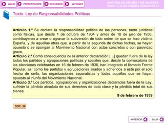 PRESENTACIÓN
                                                           HISTORIA DE ESPAÑA Y DE NAVARRA
INICIO                   RECURSOS     INTERNET
                                                           TEMA 7. LA DICTADURA FRANQUISTA I


    Texto: Ley de Responsabilidades Políticas


   Artículo 1.º Se declara la responsabilidad política de las personas, tanto jurídicas
   como físicas, que desde 1 de octubre de 1934 y antes de 18 de julio de 1936,
   contribuyeron a crear o agravar la subversión de todo orden de que se hizo víctima
   España, y de aquellas otras que, a partir de la segunda de dichas fechas, se hayan
   opuesto o se opongan al Movimiento Nacional con actos concretos o con pasividad
   grave.
   Artículo 2.º Como consecuencia de la anterior declaración […] quedan fuera de la ley
   todos los partidos y agrupaciones políticas y sociales que, desde la convocatoria de
   las elecciones celebradas en 16 de febrero de 1936, han integrado el llamado Frente
   Popular, así como los partidos y agrupaciones aliados y adheridos a este por el solo
   hecho de serlo, las organizaciones separatistas y todas aquellas que se hayan
   opuesto al triunfo del Movimiento Nacional.
   Artículo 3.º Los partidos, agrupaciones y organizaciones declaradas fuera de la Ley,
   sufrirán la pérdida absoluta de sus derechos de toda clase y la pérdida total de sus
   bienes.
                                                                  9 de febrero de 1939

     DOC. 20



                                                                         ANTERIOR      SALIR
 