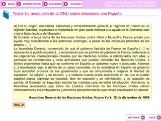 PRESENTACIÓN
                                                                    HISTORIA DE ESPAÑA Y DE NAVARRA
INICIO                       RECURSOS       INTERNET
                                                                    TEMA 7. LA DICTADURA FRANQUISTA I


    Texto: La resolución de la ONU sobre relaciones con España


     A) Por su origen, naturaleza, estructura y comportamiento general, el régimen de Franco es un
     régimen fascista, organizado e implantado en gran parte merced a la ayuda de la Alemania nazi
     y de la Italia fascista de Mussolini.
     B) Durante la larga lucha de las Naciones Unidas contra Hitler y Mussolini, Franco prestó una
     ayuda muy considerable a las potencias enemigas, a pesar de las continuas protestas de los
     aliados. […].
     La Asamblea General, convencida de que el gobierno fascista de Franco en España […] no
     representa al pueblo español […] recomienda que se prohiba al gobierno de Franco pertenecer a
     los organismos internacionales creados por las Naciones Unidas, o relacionados con ellas, y
     participar en conferencias y otras actividades que puedan concertar las Naciones Unidas, o
     dichos organismos hasta que se conforme en España un gobierno nuevo y adecuado. Además
     […] recomienda que, si dentro de un plazo razonable, no se establece en España un gobierno
     cuya autoridad proceda de sus gobernados y que se comprometa a respetar la libertad de
     expresión, de religión y de reunión, y a celebrar cuanto antes elecciones en las que el pueblo
     español pueda expresar su voluntad, libre de coacción y de intimidación, y de coacción de
     partido, el Consejo de Seguridad estudie las medidas para remediar tal situación. Asimismo, la
     Asamblea recomienda que todos los Estados miembros de las Naciones Unidas retiren
     inmediatamente los embajadores y ministros plenipotenciarios que tienen acreditados en Madrid.

               Asamblea General de las Naciones Unidas, Nueva York, 12 de diciembre de 1946

     DOC. 21



                                                                                    ANTERIOR      SALIR
 