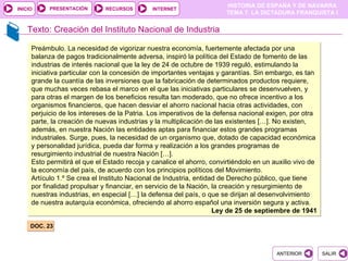 PRESENTACIÓN
                                                                       HISTORIA DE ESPAÑA Y DE NAVARRA
INICIO                        RECURSOS        INTERNET
                                                                       TEMA 7. LA DICTADURA FRANQUISTA I


    Texto: Creación del Instituto Nacional de Industria

     Preámbulo. La necesidad de vigorizar nuestra economía, fuertemente afectada por una
     balanza de pagos tradicionalmente adversa, inspiró la política del Estado de fomento de las
     industrias de interés nacional que la ley de 24 de octubre de 1939 reguló, estimulando la
     iniciativa particular con la concesión de importantes ventajas y garantías. Sin embargo, es tan
     grande la cuantía de las inversiones que la fabricación de determinados productos requiere,
     que muchas veces rebasa el marco en el que las iniciativas particulares se desenvuelven, y
     para otras el margen de los beneficios resulta tan moderado, que no ofrece incentivo a los
     organismos financieros, que hacen desviar el ahorro nacional hacia otras actividades, con
     perjuicio de los intereses de la Patria. Los imperativos de la defensa nacional exigen, por otra
     parte, la creación de nuevas industrias y la multiplicación de las existentes […]. No existen,
     además, en nuestra Nación las entidades aptas para financiar estos grandes programas
     industriales. Surge, pues, la necesidad de un organismo que, dotado de capacidad económica
     y personalidad jurídica, pueda dar forma y realización a los grandes programas de
     resurgimiento industrial de nuestra Nación […].
     Esto permitirá el que el Estado recoja y canalice el ahorro, convirtiéndolo en un auxilio vivo de
     la economía del país, de acuerdo con los principios políticos del Movimiento.
     Artículo 1.º Se crea el Instituto Nacional de Industria, entidad de Derecho público, que tiene
     por finalidad propulsar y financiar, en servicio de la Nación, la creación y resurgimiento de
     nuestras industrias, en especial […] la defensa del país, o que se dirijan al desenvolvimiento
     de nuestra autarquía económica, ofreciendo al ahorro español una inversión segura y activa.
                                                                    Ley de 25 de septiembre de 1941

     DOC. 23



                                                                                        ANTERIOR         SALIR
 