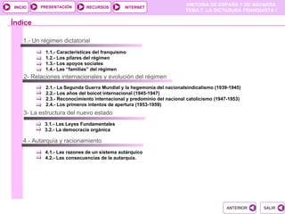 PRESENTACIÓN
                                                                        HISTORIA DE ESPAÑA Y DE NAVARRA
INICIO                        RECURSOS         INTERNET
                                                                        TEMA 7. LA DICTADURA FRANQUISTA I

Índice

    1.- Un régimen dictatorial
            1.1.- Características del franquismo
            1.2.- Los pilares del régimen
            1.3.- Los apoyos sociales
            1.4.- Las “familias” del régimen
    2- Relaciones internacionales y evolución del régimen
            2.1.- La Segunda Guerra Mundial y la hegemonía del nacionalsindicalismo (1939-1945)
            2.2.- Los años del boicot internacional (1945-1947)
            2.3.- Reconocimiento internacional y predominio del nacional catolicismo (1947-1953)
            2.4.- Los primeros intentos de apertura (1953-1959)
    3- La estructura del nuevo estado
            3.1.- Las Leyes Fundamentales
            3.2.- La democracia orgánica

    4.- Autarquía y racionamiento
            4.1.- Las razones de un sistema autárquico
            4.2.- Las consecuencias de la autarquía.




                                                                                         ANTERIOR   SALIR
 
