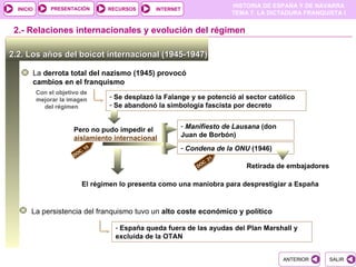 PRESENTACIÓN
                                                                             HISTORIA DE ESPAÑA Y DE NAVARRA
  INICIO                            RECURSOS      INTERNET
                                                                             TEMA 7. LA DICTADURA FRANQUISTA I


 2.- Relaciones internacionales y evolución del régimen

2.2. Los años del boicot internacional (1945-1947)

       La derrota total del nazismo (1945) provocó
       cambios en el franquismo
           Con el objetivo de
           mejorar la imagen        - Se desplazó la Falange y se potenció al sector católico
             del régimen            - Se abandonó la simbología fascista por decreto


                                                             - Manifiesto de Lausana (don
                        Pero no pudo impedir el
                        aislamiento internacional            Juan de Borbón)

                          C.
                               15                            - Condena de la ONU (1946)
                        DO
                                                                        21
                                                                   C.
                                                                 DO              Retirada de embajadores

                           El régimen lo presenta como una maniobra para desprestigiar a España


       La persistencia del franquismo tuvo un alto coste económico y político

                                      - España queda fuera de las ayudas del Plan Marshall y
                                      excluida de la OTAN


                                                                                            ANTERIOR       SALIR
 