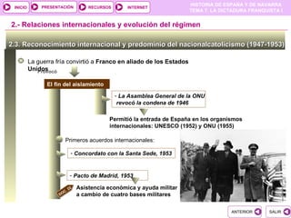PRESENTACIÓN
                                                                         HISTORIA DE ESPAÑA Y DE NAVARRA
 INICIO                              RECURSOS       INTERNET
                                                                         TEMA 7. LA DICTADURA FRANQUISTA I


2.- Relaciones internacionales y evolución del régimen

2.3. Reconocimiento internacional y predominio del nacionalcatolicismo (1947-1953)

          La guerra fría convirtió a Franco en aliado de los Estados
          Unidos
             Provocó

                El fin del aislamiento

                                                - La Asamblea General de la ONU
                                                 revocó la condena de 1946

                                            Permitió la entrada de España en los organismos
                                            internacionales: UNESCO (1952) y ONU (1955)

                       Primeros acuerdos internacionales:

                             - Concordato con la Santa Sede, 1953


                             - Pacto de Madrid, 1953

                            22   Asistencia económica y ayuda militar
                       C.
                     DO          a cambio de cuatro bases militares


                                                                                       ANTERIOR      SALIR
 