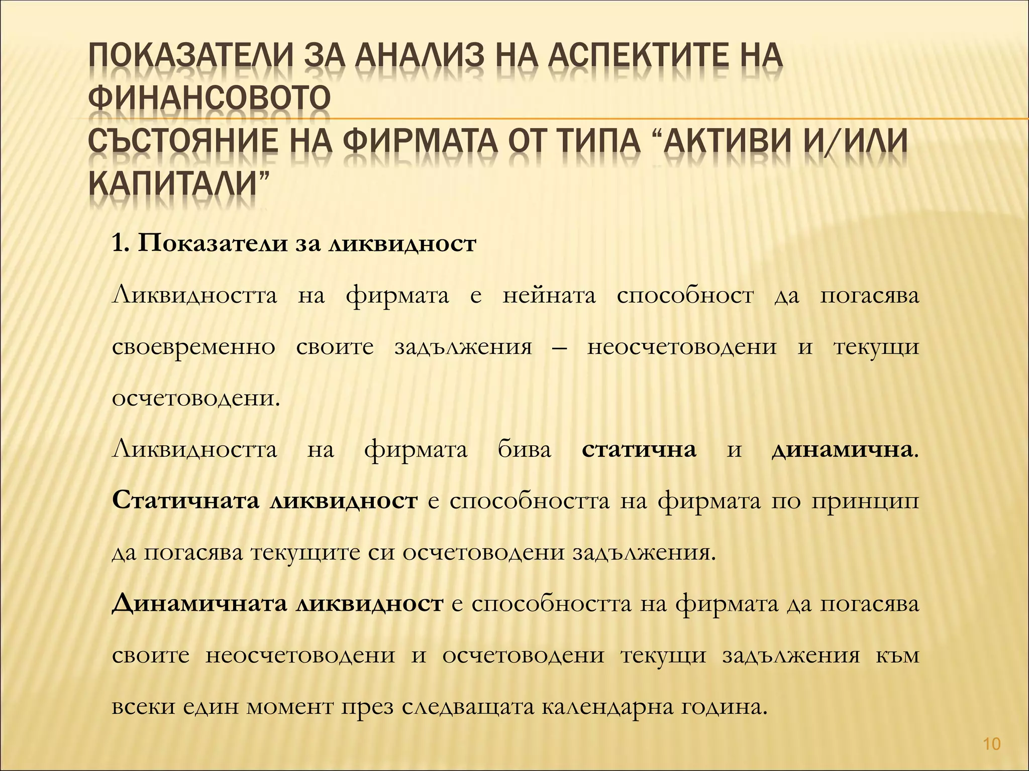 ПОКАЗАТЕЛИ ЗА АНАЛИЗ НА АСПЕКТИТЕ НА
ФИНАНСОВОТО
СЪСТОЯНИЕ НА ФИРМАТА ОТ ТИПА “АКТИВИ И/ИЛИ
КАПИТАЛИ”
1. Показатели за ликвидност
Ликвидността на фирмата е нейната способност да погасява
своевременно своите задължения – неосчетоводени и текущи
осчетоводени.
Ликвидността на фирмата бива статична и динамична.
Статичната ликвидност е способността на фирмата по принцип
да погасява текущите си осчетоводени задължения.
Динамичната ликвидност е способността на фирмата да погасява
своите неосчетоводени и осчетоводени текущи задължения към
всеки един момент през следващата календарна година.
10
 