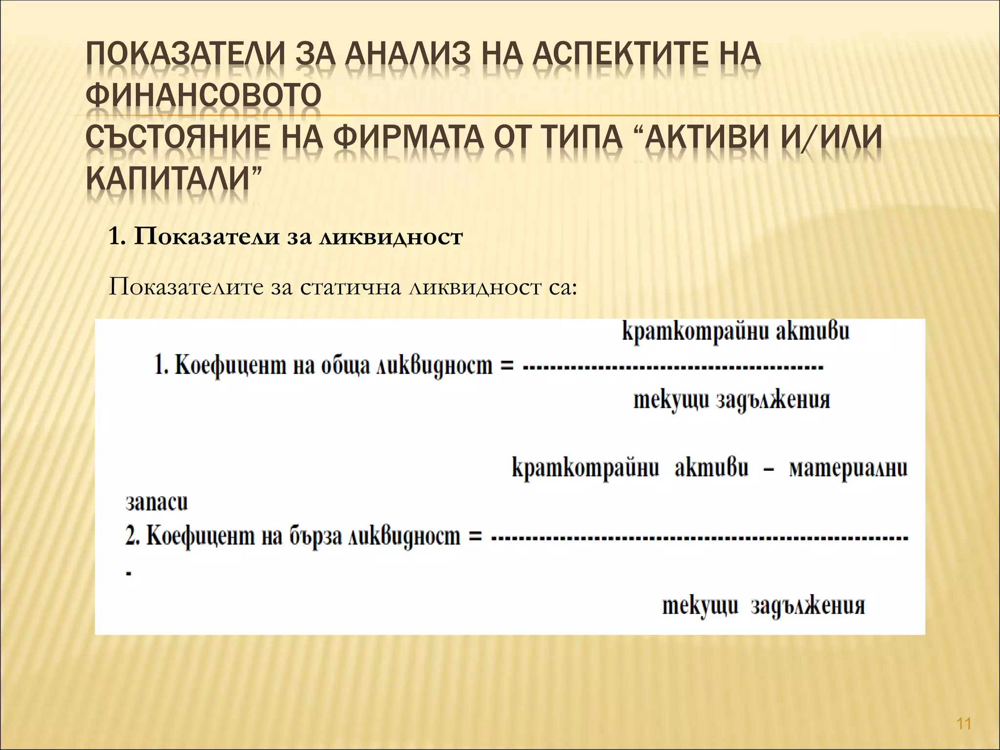 ПОКАЗАТЕЛИ ЗА АНАЛИЗ НА АСПЕКТИТЕ НА
ФИНАНСОВОТО
СЪСТОЯНИЕ НА ФИРМАТА ОТ ТИПА “АКТИВИ И/ИЛИ
КАПИТАЛИ”
1. Показатели за ликвидност
Показателите за статична ликвидност са:
11
 