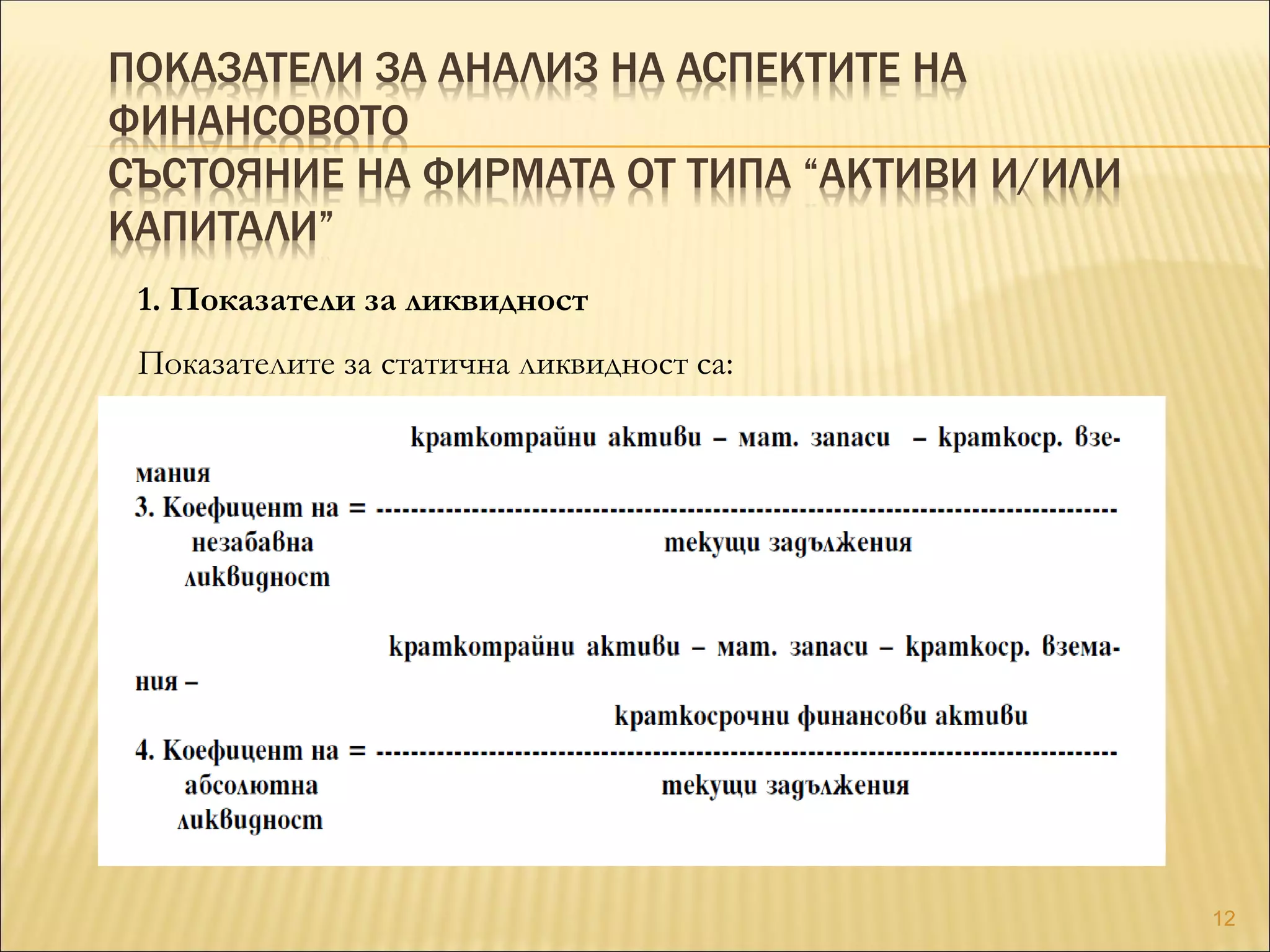 ПОКАЗАТЕЛИ ЗА АНАЛИЗ НА АСПЕКТИТЕ НА
ФИНАНСОВОТО
СЪСТОЯНИЕ НА ФИРМАТА ОТ ТИПА “АКТИВИ И/ИЛИ
КАПИТАЛИ”
1. Показатели за ликвидност
Показателите за статична ликвидност са:
12
 