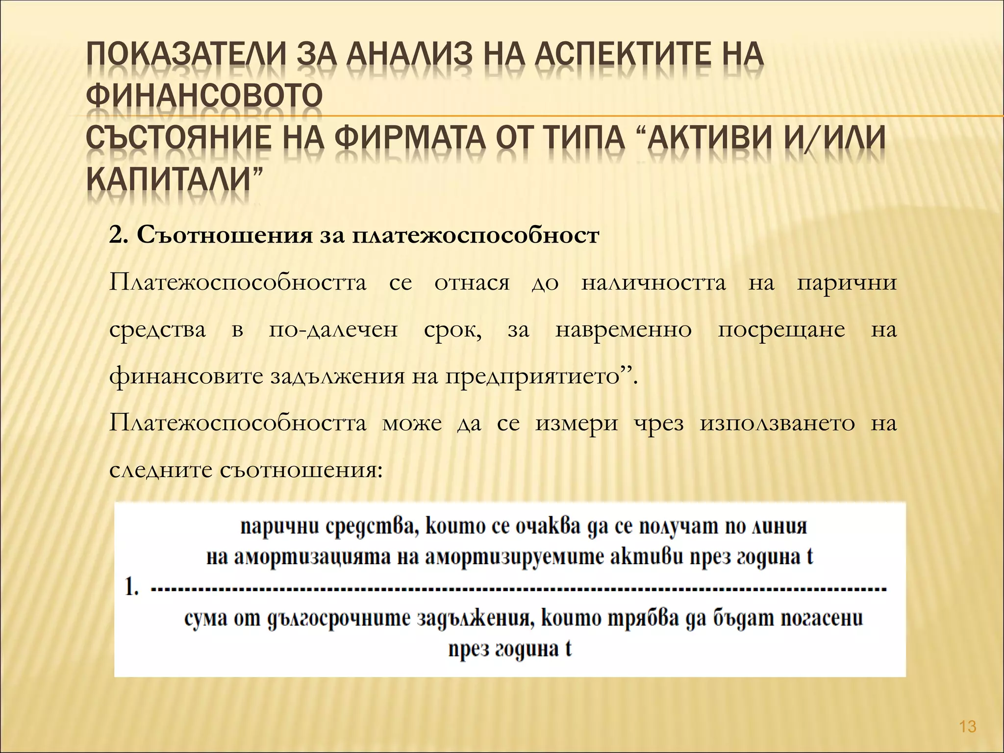 ПОКАЗАТЕЛИ ЗА АНАЛИЗ НА АСПЕКТИТЕ НА
ФИНАНСОВОТО
СЪСТОЯНИЕ НА ФИРМАТА ОТ ТИПА “АКТИВИ И/ИЛИ
КАПИТАЛИ”
2. Съотношения за платежоспособност
Платежоспособността се отнася до наличността на парични
средства в по-далечен срок, за навременно посрещане на
финансовите задължения на предприятието”.
Платежоспособността може да се измери чрез използването на
следните съотношения:
13
 