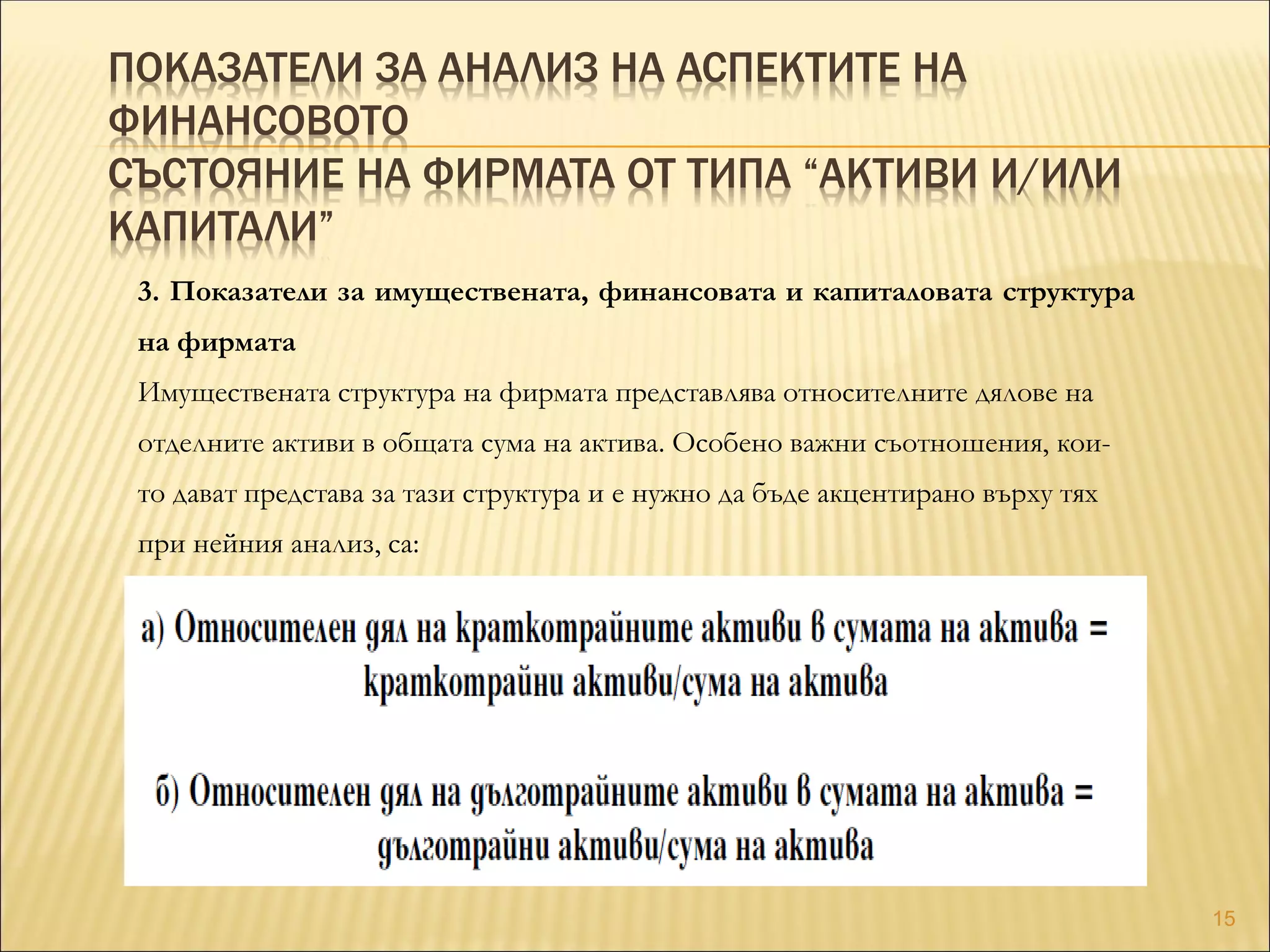 ПОКАЗАТЕЛИ ЗА АНАЛИЗ НА АСПЕКТИТЕ НА
ФИНАНСОВОТО
СЪСТОЯНИЕ НА ФИРМАТА ОТ ТИПА “АКТИВИ И/ИЛИ
КАПИТАЛИ”
3. Показатели за имуществената, финансовата и капиталовата структура
на фирмата
Имуществената структура на фирмата представлява относителните дялове на
отделните активи в общата сума на актива. Особено важни съотношения, кои-
то дават представа за тази структура и е нужно да бъде акцентирано върху тях
при нейния анализ, са:
15
 