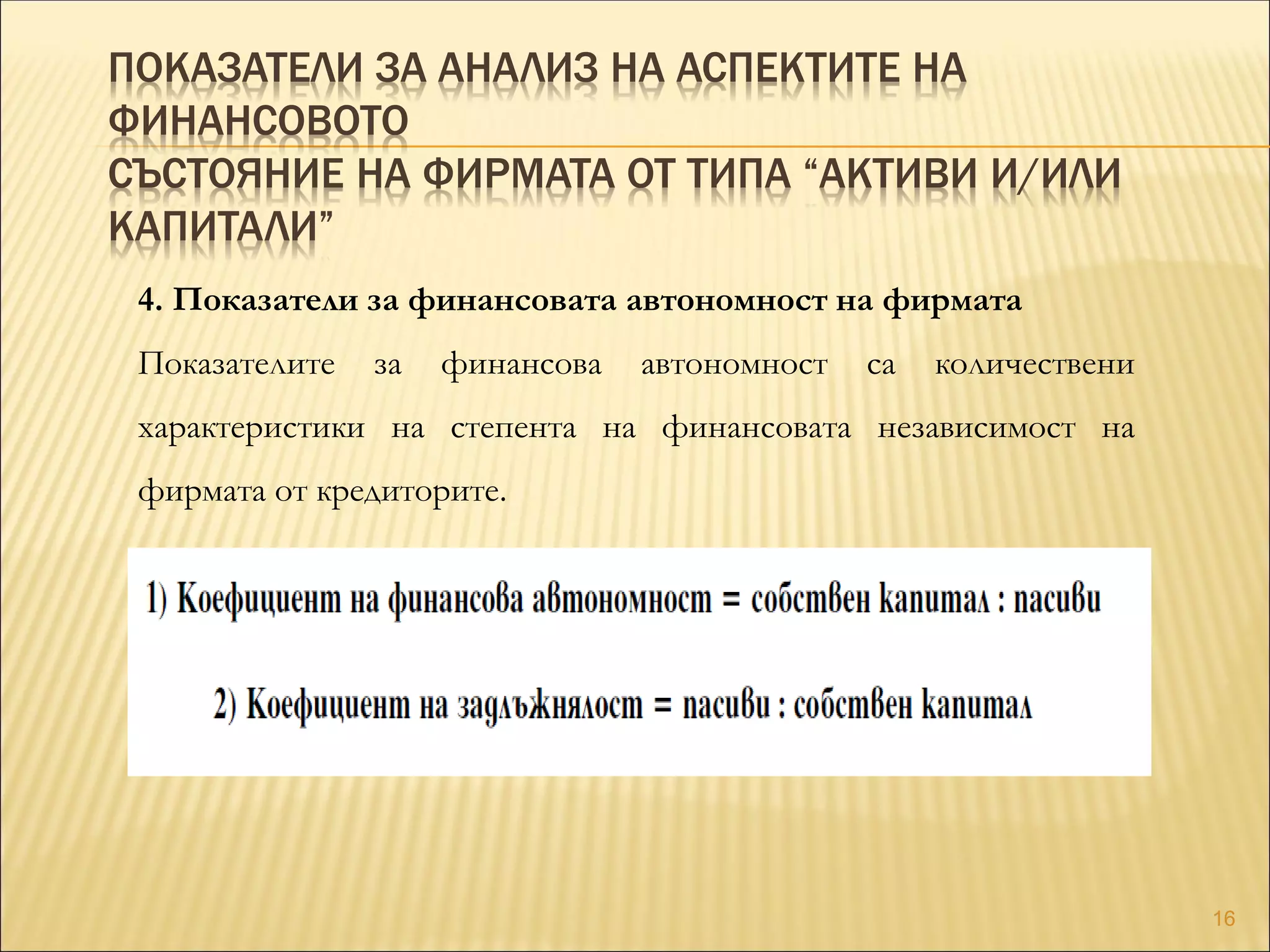 ПОКАЗАТЕЛИ ЗА АНАЛИЗ НА АСПЕКТИТЕ НА
ФИНАНСОВОТО
СЪСТОЯНИЕ НА ФИРМАТА ОТ ТИПА “АКТИВИ И/ИЛИ
КАПИТАЛИ”
4. Показатели за финансовата автономност на фирмата
Показателите за финансова автономност са количествени
характеристики на степента на финансовата независимост на
фирмата от кредиторите.
16
 