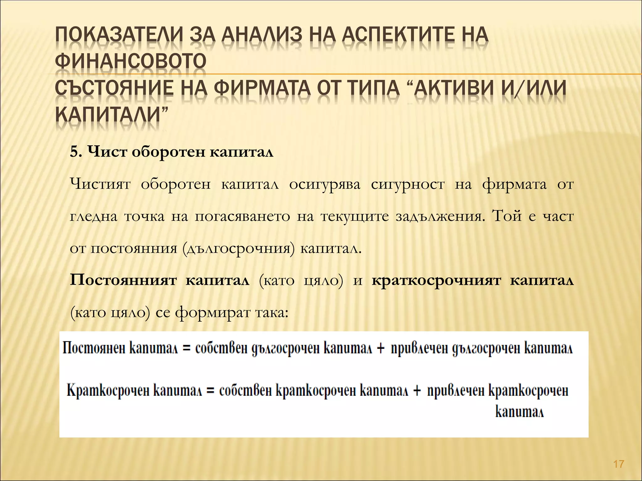 ПОКАЗАТЕЛИ ЗА АНАЛИЗ НА АСПЕКТИТЕ НА
ФИНАНСОВОТО
СЪСТОЯНИЕ НА ФИРМАТА ОТ ТИПА “АКТИВИ И/ИЛИ
КАПИТАЛИ”
5. Чист оборотен капитал
Чистият оборотен капитал осигурява сигурност на фирмата от
гледна точка на погасяването на текущите задължения. Той е част
от постоянния (дългосрочния) капитал.
Постоянният капитал (като цяло) и краткосрочният капитал
(като цяло) се формират така:
17
 