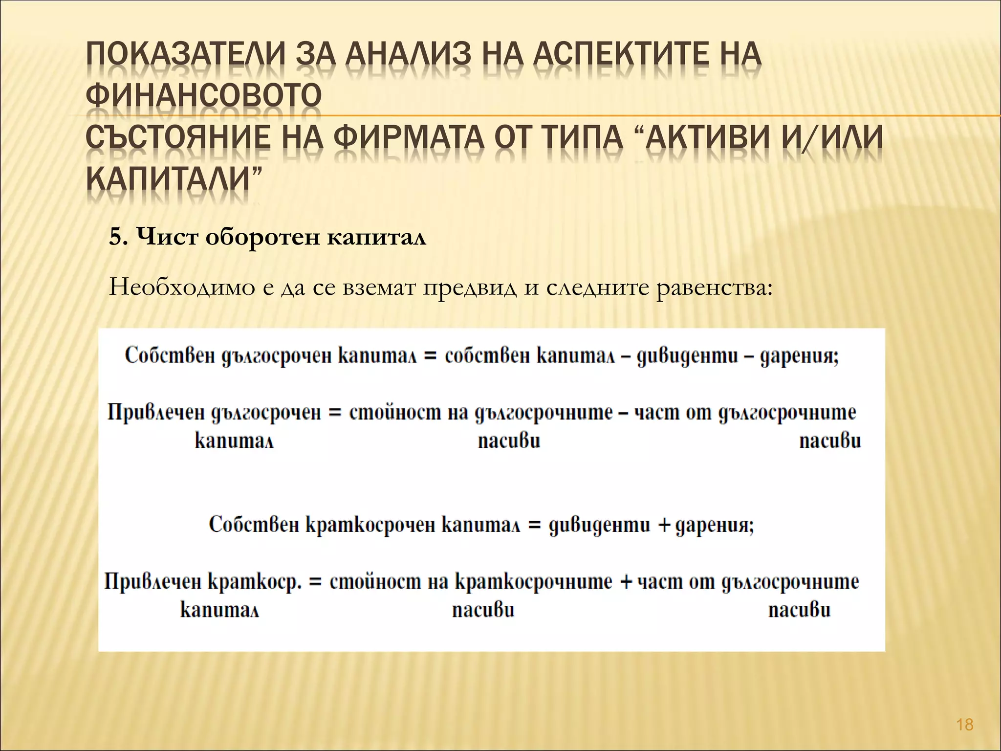 ПОКАЗАТЕЛИ ЗА АНАЛИЗ НА АСПЕКТИТЕ НА
ФИНАНСОВОТО
СЪСТОЯНИЕ НА ФИРМАТА ОТ ТИПА “АКТИВИ И/ИЛИ
КАПИТАЛИ”
5. Чист оборотен капитал
Необходимо е да се вземат предвид и следните равенства:
18
 