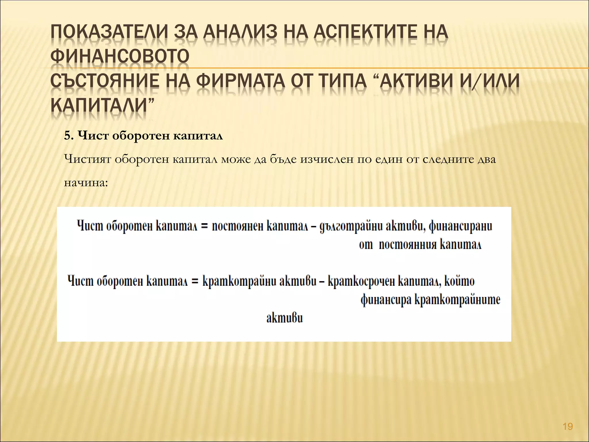ПОКАЗАТЕЛИ ЗА АНАЛИЗ НА АСПЕКТИТЕ НА
ФИНАНСОВОТО
СЪСТОЯНИЕ НА ФИРМАТА ОТ ТИПА “АКТИВИ И/ИЛИ
КАПИТАЛИ”
5. Чист оборотен капитал
Чистият оборотен капитал може да бъде изчислен по един от следните два
начина:
19
 