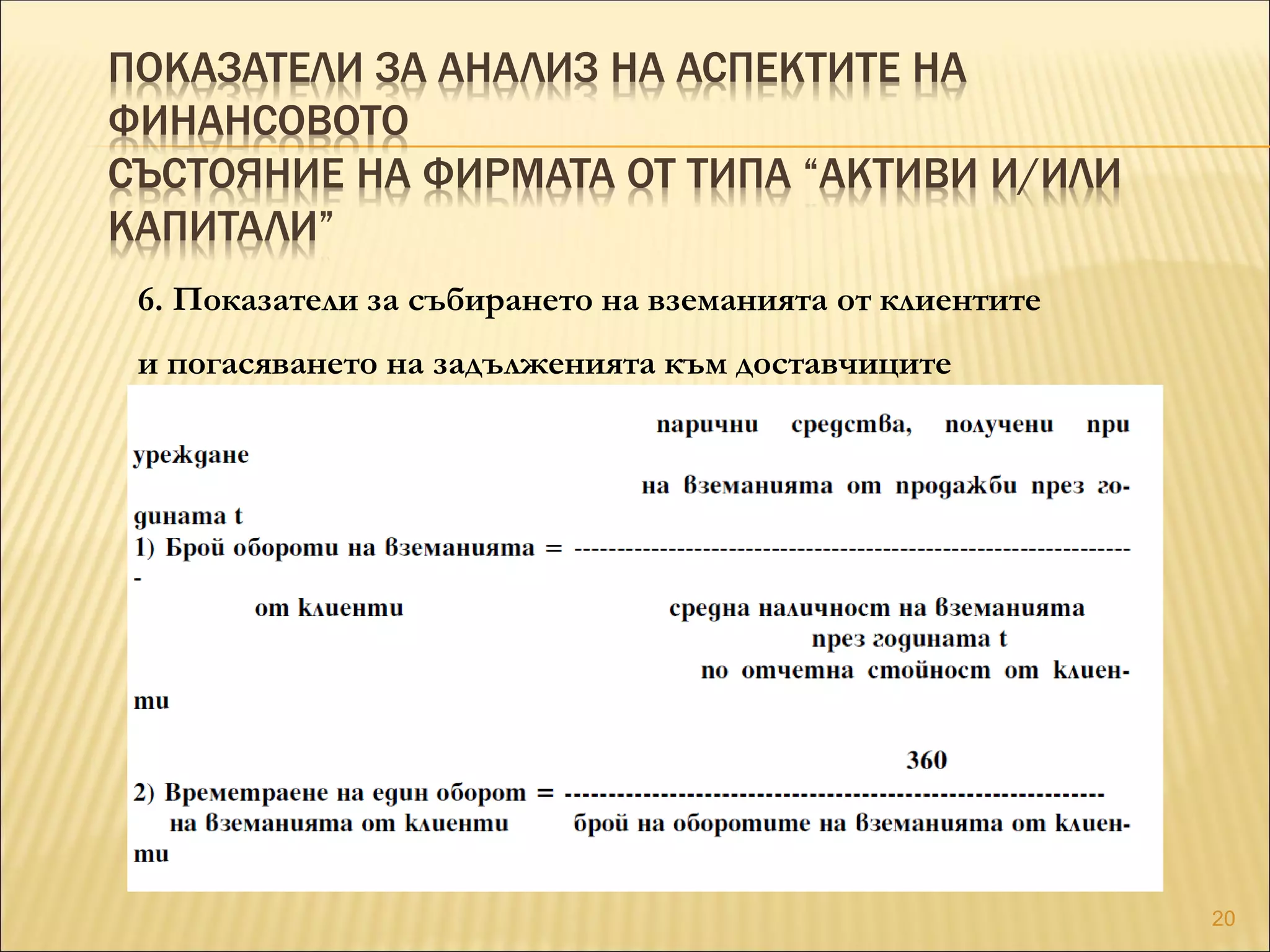 ПОКАЗАТЕЛИ ЗА АНАЛИЗ НА АСПЕКТИТЕ НА
ФИНАНСОВОТО
СЪСТОЯНИЕ НА ФИРМАТА ОТ ТИПА “АКТИВИ И/ИЛИ
КАПИТАЛИ”
6. Показатели за събирането на вземанията от клиентите
и погасяването на задълженията към доставчиците
20
 