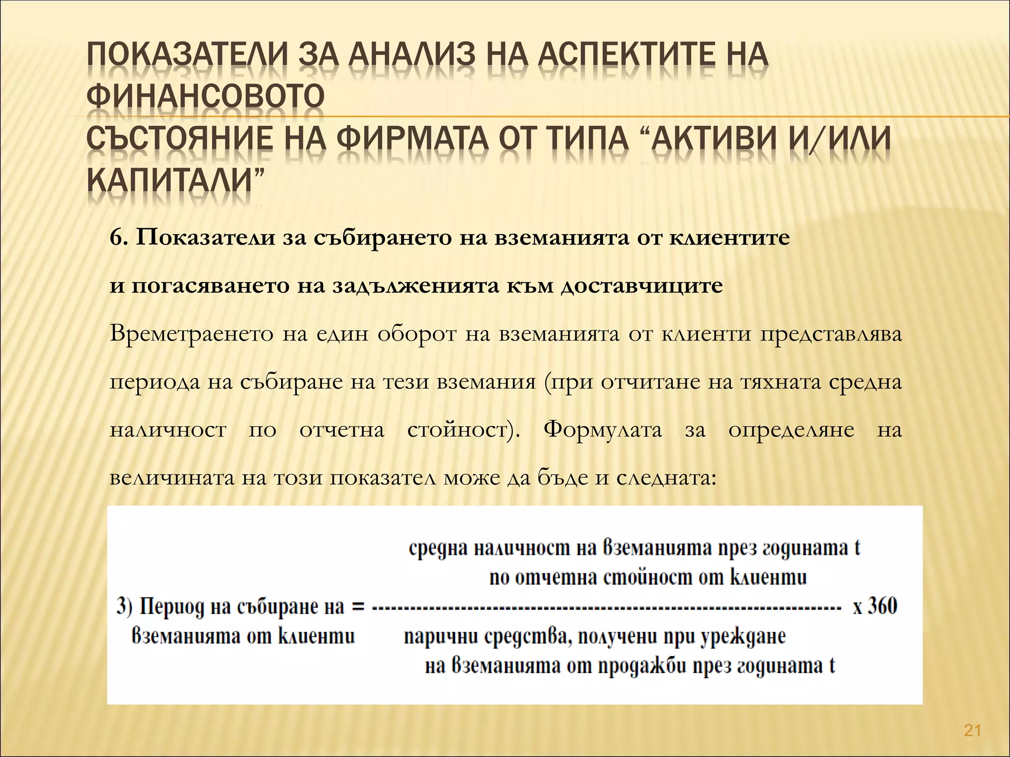 ПОКАЗАТЕЛИ ЗА АНАЛИЗ НА АСПЕКТИТЕ НА
ФИНАНСОВОТО
СЪСТОЯНИЕ НА ФИРМАТА ОТ ТИПА “АКТИВИ И/ИЛИ
КАПИТАЛИ”
6. Показатели за събирането на вземанията от клиентите
и погасяването на задълженията към доставчиците
Времетраенето на един оборот на вземанията от клиенти представлява
периода на събиране на тези вземания (при отчитане на тяхната средна
наличност по отчетна стойност). Формулата за определяне на
величината на този показател може да бъде и следната:
21
 